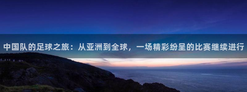 中国队的足球之旅：从亚洲到全球，一场精彩纷呈的比赛继续进行