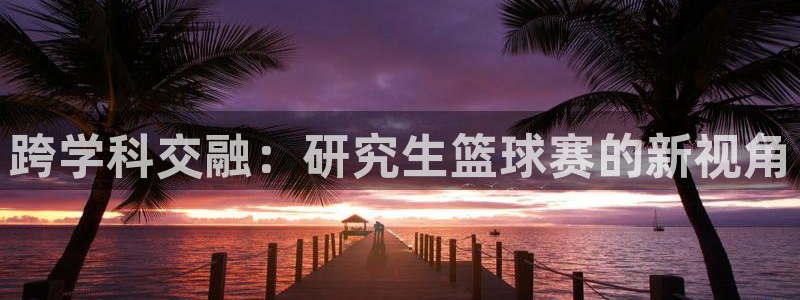 九游体育网站：跨学科交融：研究生篮球赛的新视角